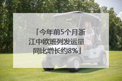 今年前5个月浙江中欧班列发运量同比增长约8%