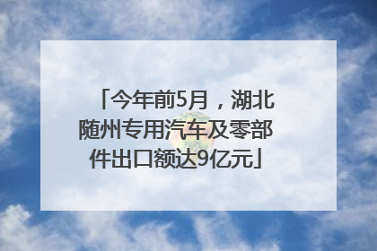 今年前5月，湖北随州专用汽车及零部件出口额达9亿元