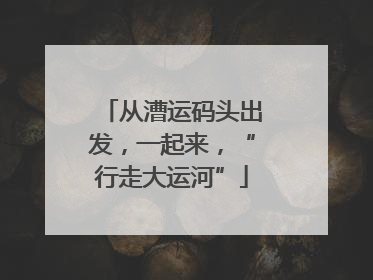 从漕运码头出发，一起来，“行走大运河”