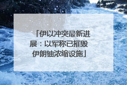 伊以冲突最新进展：以军称已摧毁伊朗铀浓缩设施