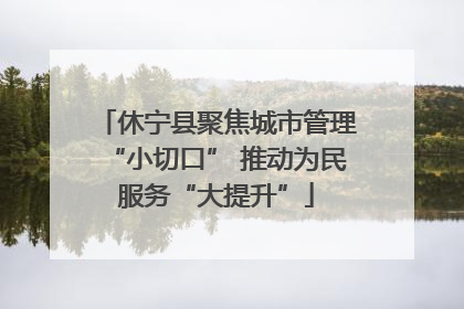 休宁县聚焦城市管理“小切口” 推动为民服务“大提升”