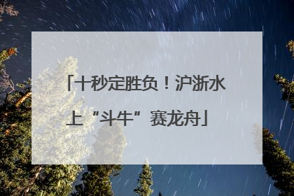 十秒定胜负！沪浙水上“斗牛”赛龙舟