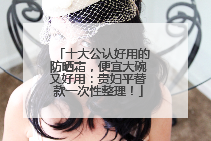 十大公认好用的防晒霜，便宜大碗又好用：贵妇平替款一次性整理！