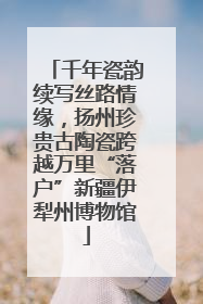 千年瓷韵续写丝路情缘，扬州珍贵古陶瓷跨越万里“落户”新疆伊犁州博物馆