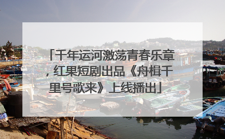千年运河激荡青春乐章，红果短剧出品《舟楫千里号歌来》上线播出