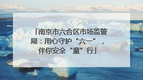 南京市六合区市场监管局：用心守护“六一”，伴你安全“童”行