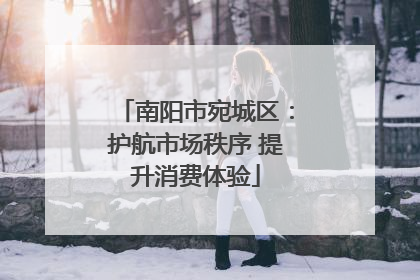 南阳市宛城区：护航市场秩序 提升消费体验