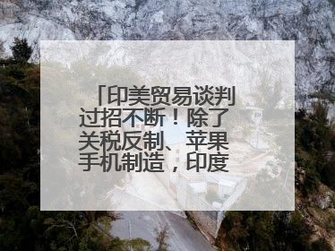 印美贸易谈判过招不断！除了关税反制、苹果手机制造，印度最新要价来了