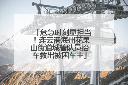 危急时刻显担当！连云港海州花果山街道城管队员抬车救出被困车主