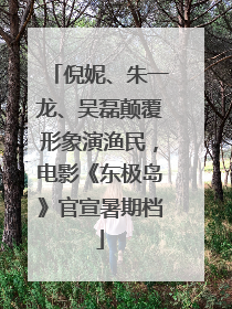 倪妮、朱一龙、吴磊颠覆形象演渔民，电影《东极岛》官宣暑期档