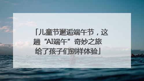 儿童节邂逅端午节，这趟“AI端午”奇妙之旅给了孩子们别样体验