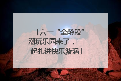 六一“全龄段”潮玩乐园来了，一起扎进快乐漩涡