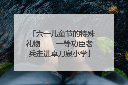 六一儿童节的特殊礼物——一等功臣老兵走进卓刀泉小学