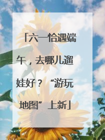 六一恰遇端午，去哪儿遛娃好？“游玩地图”上新