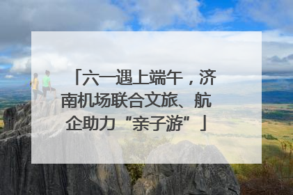 六一遇上端午，济南机场联合文旅、航企助力“亲子游”