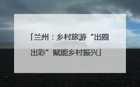 兰州：乡村旅游“出圈出彩”赋能乡村振兴