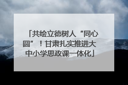 共绘立德树人“同心圆”！甘肃扎实推进大中小学思政课一体化