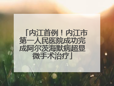 内江首例！内江市第一人民医院成功完成阿尔茨海默病超显微手术治疗
