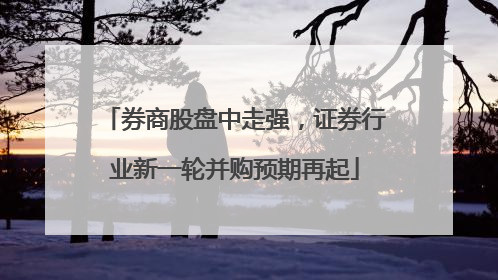 券商股盘中走强，证券行业新一轮并购预期再起