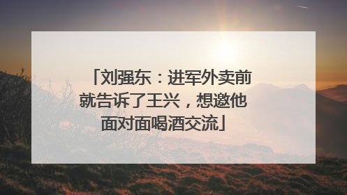 刘强东：进军外卖前就告诉了王兴，想邀他面对面喝酒交流