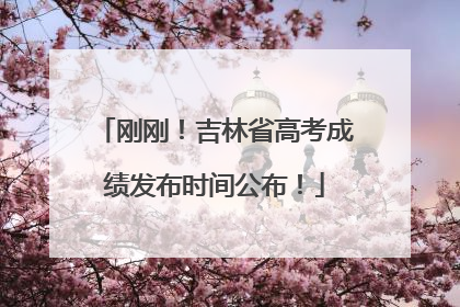 刚刚！吉林省高考成绩发布时间公布！