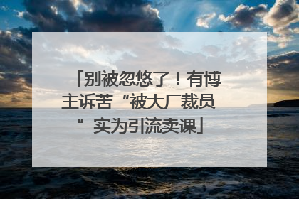 别被忽悠了！有博主诉苦“被大厂裁员”实为引流卖课