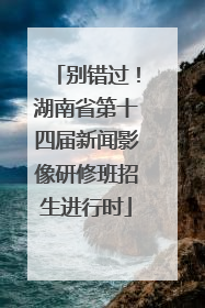 别错过！湖南省第十四届新闻影像研修班招生进行时