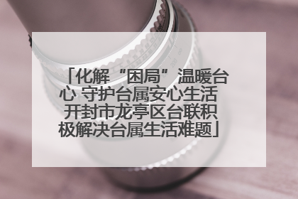 化解“困局”温暖台心 守护台属安心生活 开封市龙亭区台联积极解决台属生活难题