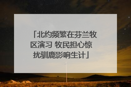 北约频繁在芬兰牧区演习 牧民担心惊扰驯鹿影响生计