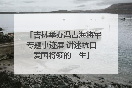 吉林举办冯占海将军专题事迹展 讲述抗日爱国将领的一生
