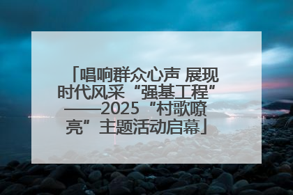唱响群众心声 展现时代风采“强基工程”——2025“村歌嘹亮”主题活动启幕