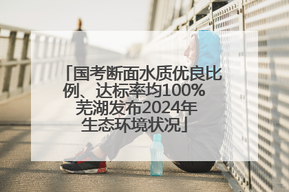 国考断面水质优良比例、达标率均100% 芜湖发布2024年生态环境状况