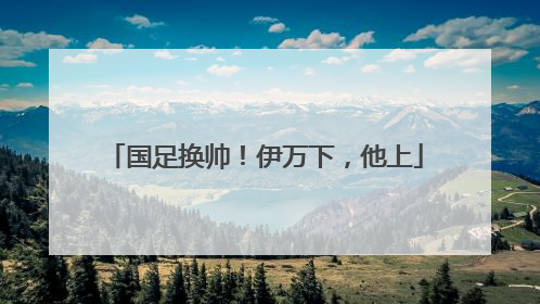 国足换帅！伊万下，他上