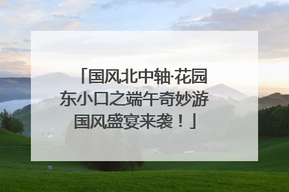 国风北中轴·花园东小口之端午奇妙游国风盛宴来袭！