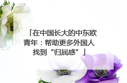 在中国长大的中东欧青年：帮助更多外国人找到“归属感”