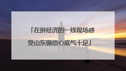 在拼经济的一线现场感受山东强信心底气十足