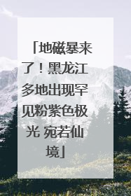 地磁暴来了！黑龙江多地出现罕见粉紫色极光 宛若仙境
