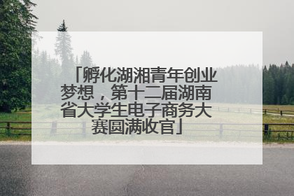 孵化湖湘青年创业梦想，第十二届湖南省大学生电子商务大赛圆满收官