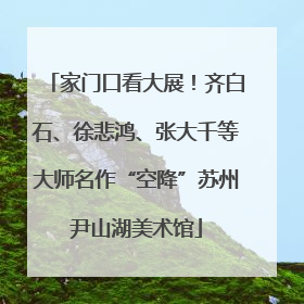 家门口看大展！齐白石、徐悲鸿、张大千等大师名作“空降”苏州尹山湖美术馆