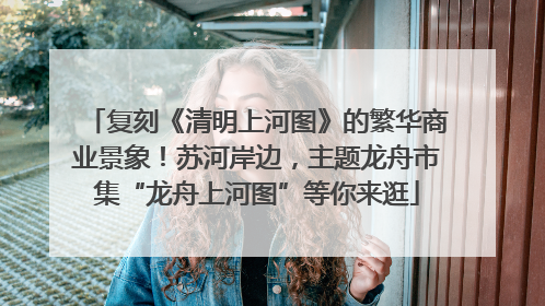 复刻《清明上河图》的繁华商业景象！苏河岸边，主题龙舟市集“龙舟上河图”等你来逛