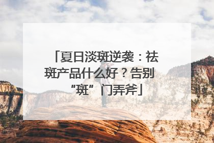 夏日淡斑逆袭：祛斑产品什么好？告别“斑”门弄斧