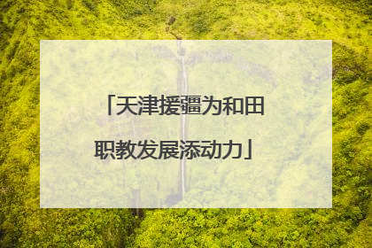 天津援疆为和田职教发展添动力