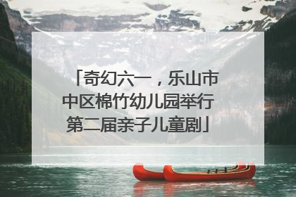 奇幻六一，乐山市中区棉竹幼儿园举行第二届亲子儿童剧