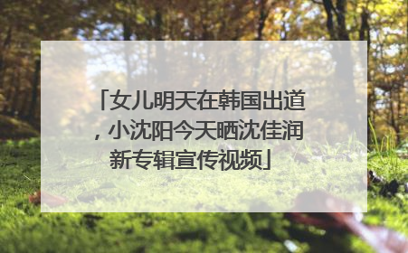 女儿明天在韩国出道，小沈阳今天晒沈佳润新专辑宣传视频