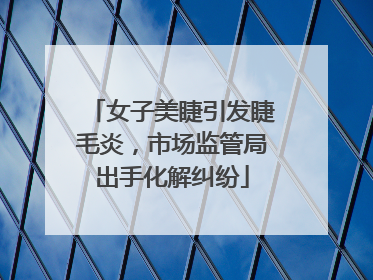 女子美睫引发睫毛炎，市场监管局出手化解纠纷