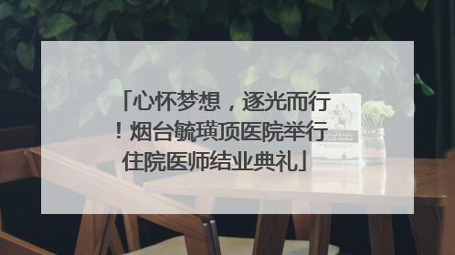心怀梦想，逐光而行！烟台毓璜顶医院举行住院医师结业典礼