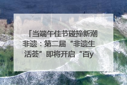 当端午佳节碰撞新潮非遗：第二届“非遗生活荟”即将开启“百young”新章