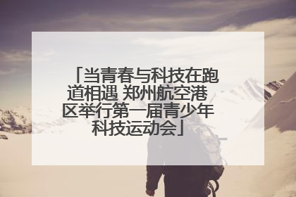 当青春与科技在跑道相遇 郑州航空港区举行第一届青少年科技运动会