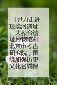 尹力走进琉璃河遗址、大葆台遗址博物馆和北京市考古研究院，围绕加强历史文化名城保护调研