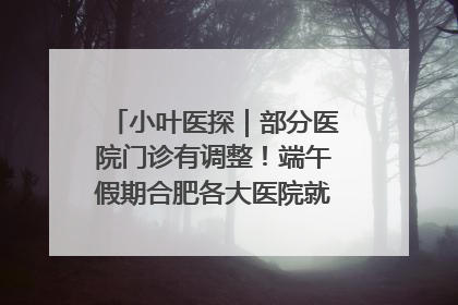 小叶医探｜部分医院门诊有调整！端午假期合肥各大医院就诊指南来了